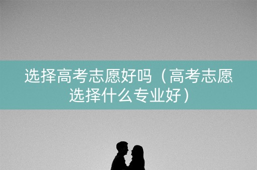 选择高考志愿好吗（高考志愿选择什么专业好）