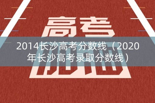 2014长沙高考分数线（2020年长沙高考录取分数线）