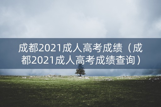 成都2021成人高考成绩（成都2021成人高考成绩查询）