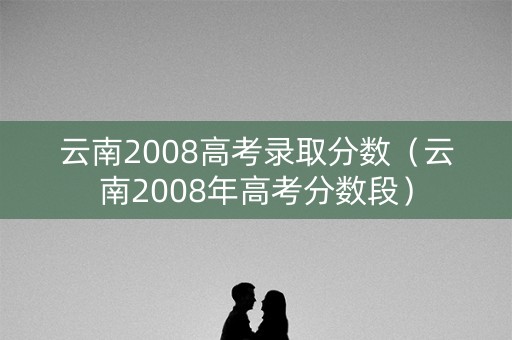 云南2008高考录取分数（云南2008年高考分数段）