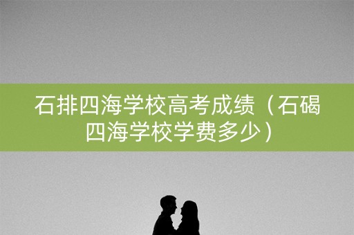 石排四海学校高考成绩（石碣四海学校学费多少）