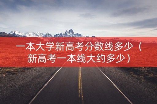 一本大学新高考分数线多少（新高考一本线大约多少）