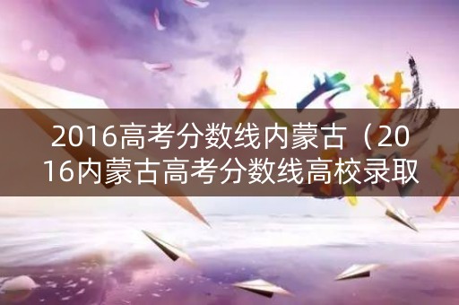 2016高考分数线内蒙古(2016内蒙古高考分数线高校录取分数线) 2016高考分数线内蒙古(2016内蒙古高考分数线高校录取分数线)