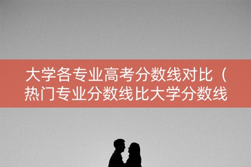 大学各专业高考分数线对比(热门专业分数线比大学分数线) 大学各专业高考分数线对比(热门专业分数线比大学分数线)