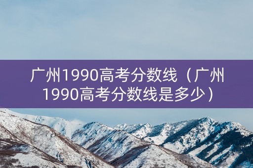 广州1990高考分数线（广州1990高考分数线是多少）