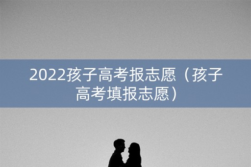 2022孩子高考报志愿(孩子高考填报志愿) 2022孩子高考报志愿(孩子高考填报志愿)