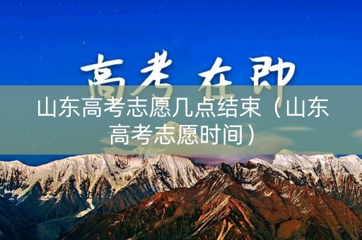 山东高考志愿几点结束（山东高考志愿时间）