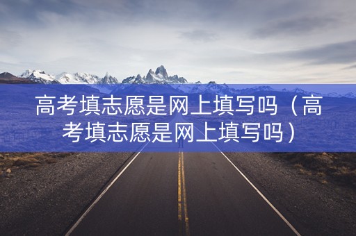 高考填志愿是网上填写吗（高考填志愿是网上填写吗）