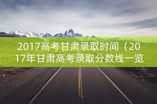 2017高考甘肃录取时间（2017年甘肃高考录取分数线一览表）