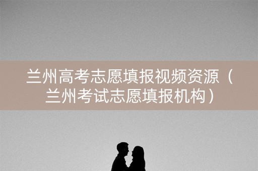 兰州高考志愿填报视频资源（兰州考试志愿填报机构）