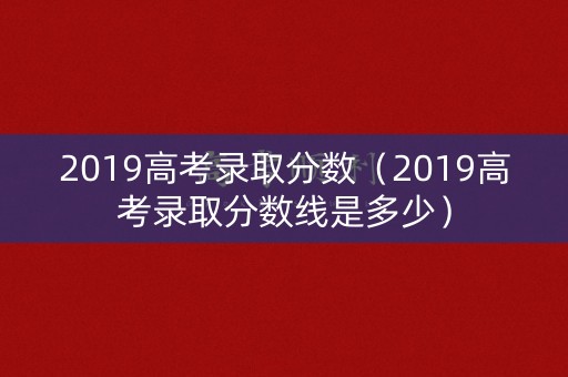 2019高考录取分数（2019高考录取分数线是多少）