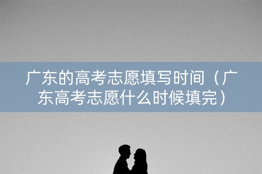 广东的高考志愿填写时间（广东高考志愿什么时候填完）