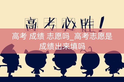 高考 成绩 志愿吗_高考志愿是成绩出来填吗