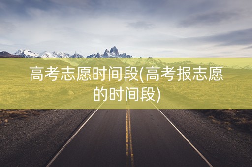 高考志愿时间段(高考报志愿的时间段)