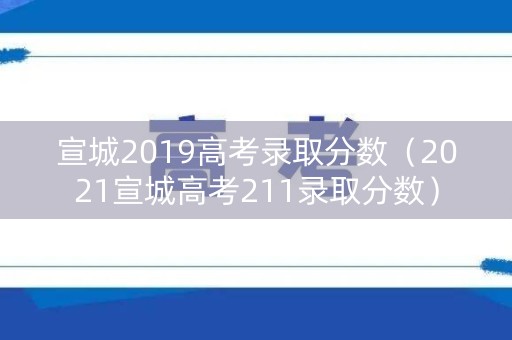 宣城2019高考录取分数（2021宣城高考211录取分数）