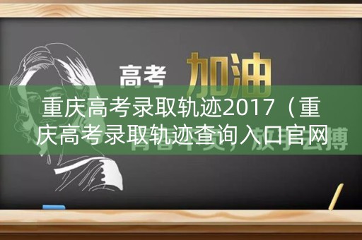 重庆高考录取轨迹2017(重庆高考录取轨迹查询入口官网) 重庆高考录取轨迹2017(重庆高考录取轨迹查询入口官网)