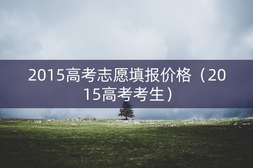 2015高考志愿填报价格（2015高考考生）