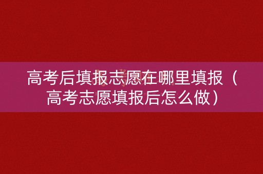 高考后填报志愿在哪里填报(高考志愿填报后怎么做) 高考后填报志愿在哪里填报(高考志愿填报后怎么做)