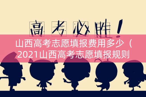 山西高考志愿填报费用多少(2021山西高考志愿填报规则) 山西高考志愿填报费用多少(2021山西高考志愿填报规则)