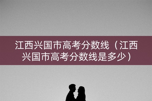 江西兴国市高考分数线（江西兴国市高考分数线是多少）