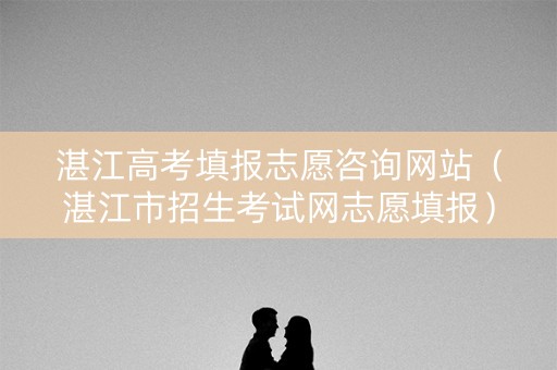 湛江高考填报志愿咨询网站（湛江市招生考试网志愿填报）