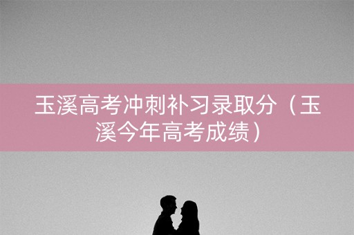 玉溪高考冲刺补习录取分（玉溪今年高考成绩）