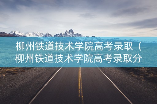 柳州铁道技术学院高考录取(柳州铁道技术学院高考录取分数) 柳州铁道技术学院高考录取(柳州铁道技术学院高考录取分数)