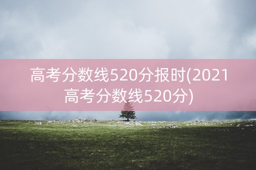 高考分数线520分报时(2021高考分数线520分)