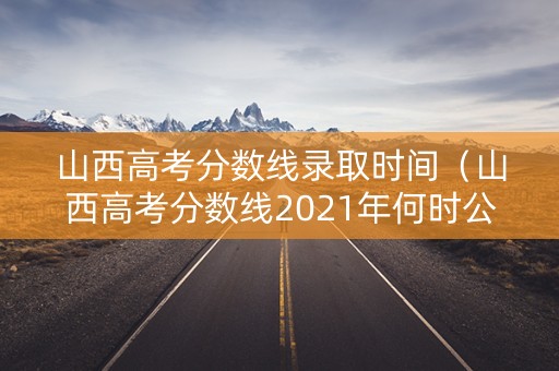山西高考分数线录取时间（山西高考分数线2021年何时公布）