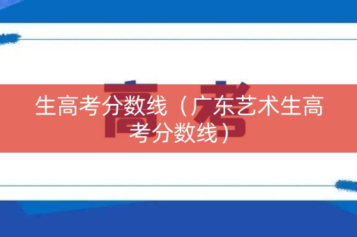 生高考分数线(广东艺术生高考分数线) 生高考分数线(广东艺术生高考分数线)