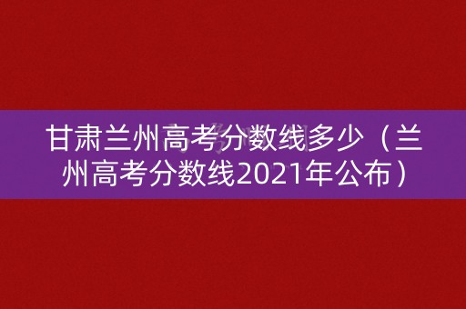甘肃兰州高考分数线多少（兰州高考分数线2021年公布）