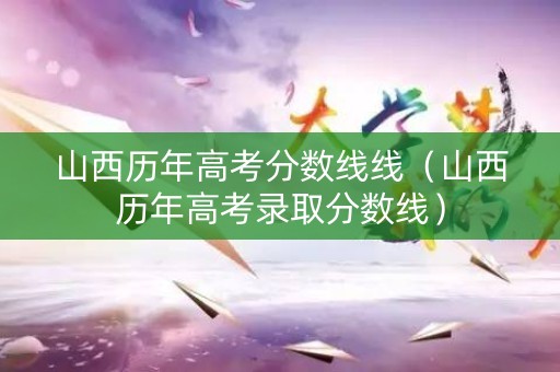 山西历年高考分数线线（山西历年高考录取分数线）