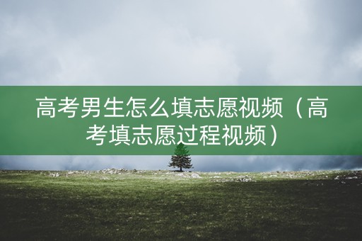 高考男生怎么填志愿视频（高考填志愿过程视频）