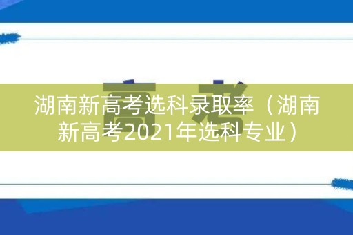 湖南新高考选科录取率(湖南新高考2021年选科专业) 湖南新高考选科录取率(湖南新高考2021年选科专业)