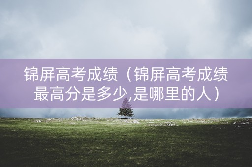 锦屏高考成绩（锦屏高考成绩最高分是多少,是哪里的人）