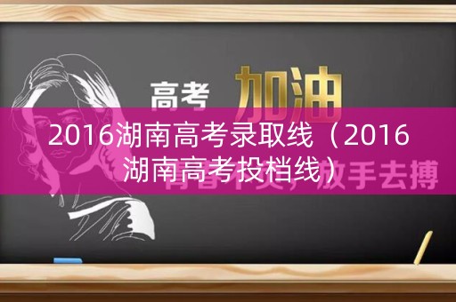 2016湖南高考录取线（2016湖南高考投档线）