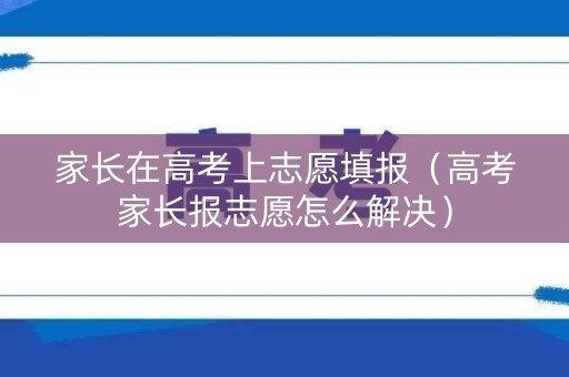家长在高考上志愿填报(高考家长报志愿怎么解决) 家长在高考上志愿填报(高考家长报志愿怎么解决)