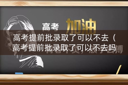 高考提前批录取了可以不去（高考提前批录取了可以不去吗）