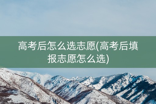 高考后怎么选志愿(高考后填报志愿怎么选)