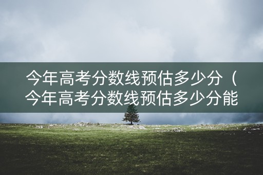 今年高考分数线预估多少分（今年高考分数线预估多少分能上一本）