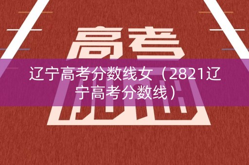 辽宁高考分数线女（2821辽宁高考分数线）
