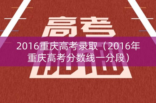 2016重庆高考录取（2016年重庆高考分数线一分段）