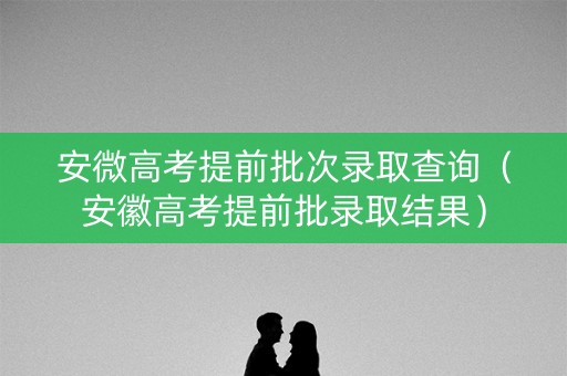 安微高考提前批次录取查询(安徽高考提前批录取结果) 安微高考提前批次录取查询(安徽高考提前批录取结果)