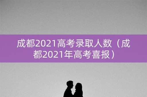 成都2021高考录取人数（成都2021年高考喜报）