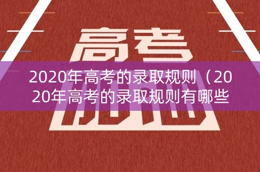 2020年高考的录取规则（2020年高考的录取规则有哪些）