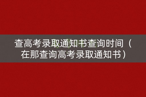 查高考录取通知书查询时间（在那查询高考录取通知书）