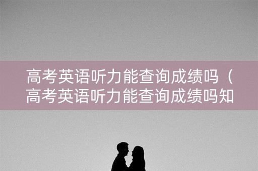 高考英语听力能查询成绩吗（高考英语听力能查询成绩吗知乎）
