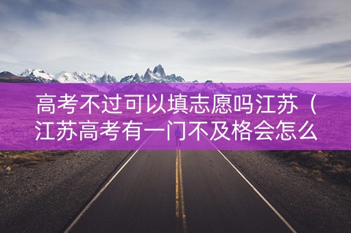 高考不过可以填志愿吗江苏（江苏高考有一门不及格会怎么样）