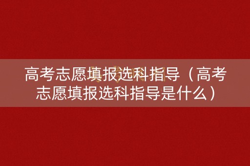 高考志愿填报选科指导（高考志愿填报选科指导是什么）