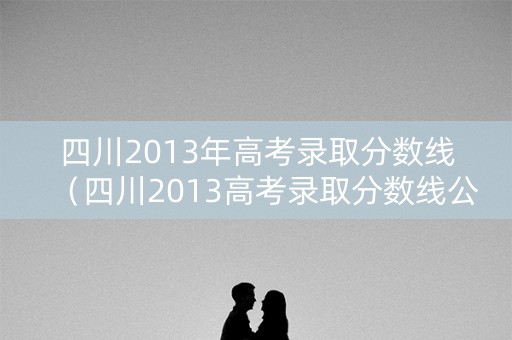 四川2013年高考录取分数线（四川2013高考录取分数线公布）
